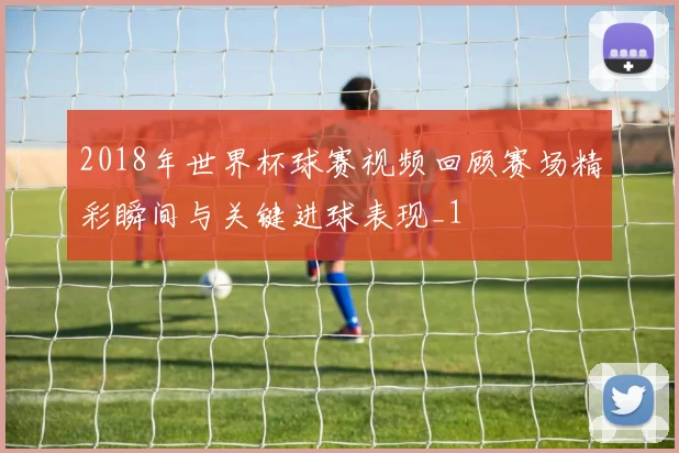 2018年世界杯球赛视频回顾赛场精彩瞬间与关键进球表现_1
