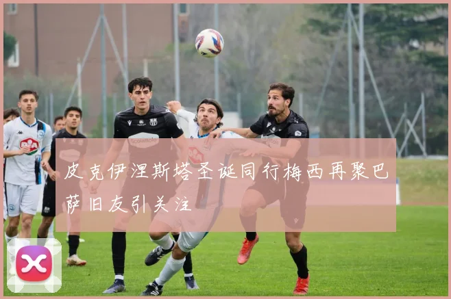 皮克伊涅斯塔圣诞同行梅西再聚巴萨旧友引关注