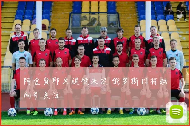 阿金费耶夫退役未定 俄罗斯门将动向引关注