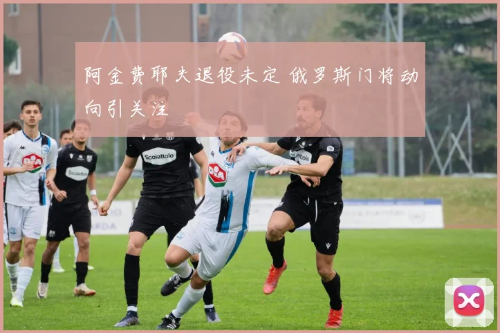 阿金费耶夫退役未定 俄罗斯门将动向引关注