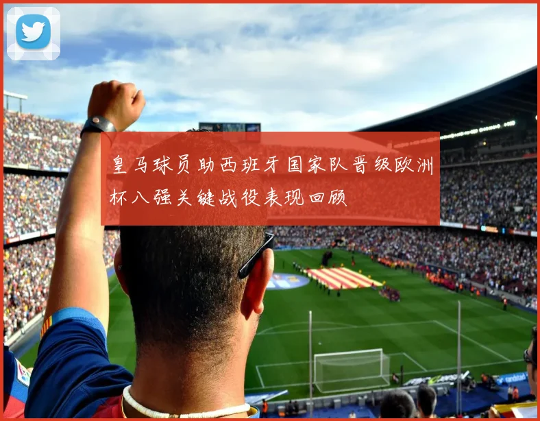 皇马球员助西班牙国家队晋级欧洲杯八强关键战役表现回顾
