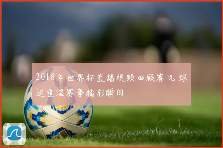 2018年世界杯直播视频回顾赛况 球迷重温赛事精彩瞬间