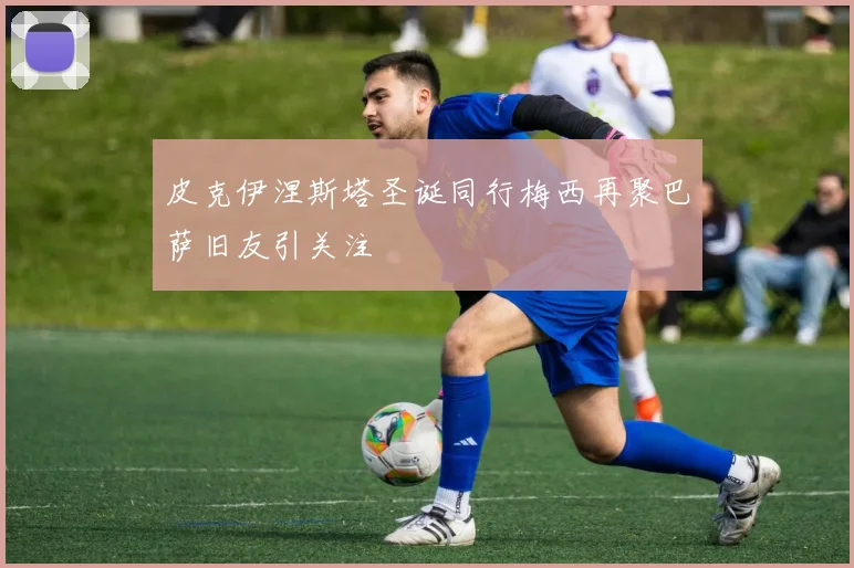 皮克伊涅斯塔圣诞同行梅西再聚巴萨旧友引关注