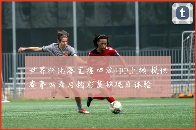 世界杯比赛直播回放app上线 提供赛事回看与精彩集锦观看体验