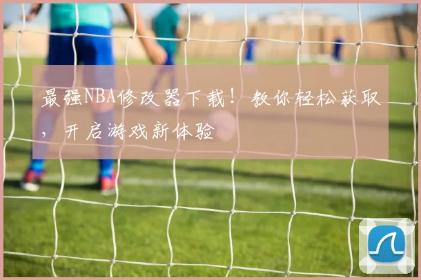 最强NBA修改器下载！教你轻松获取，开启游戏新体验