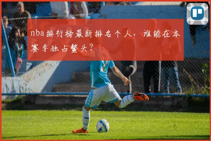 nba排行榜最新排名个人，谁能在本赛季独占鳌头？