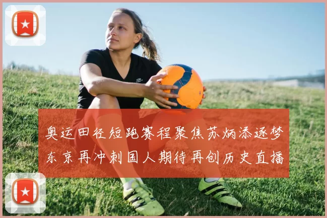 奥运田径短跑赛程聚焦苏炳添逐梦东京再冲刺国人期待再创历史直播