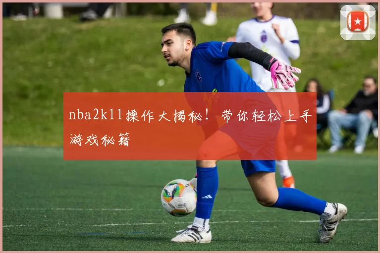 nba2k11操作大揭秘！带你轻松上手游戏秘籍
