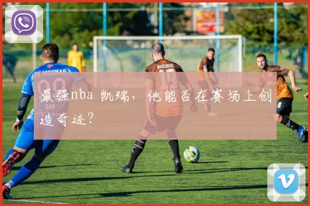 最强nba 凯瑞，他能否在赛场上创造奇迹？
