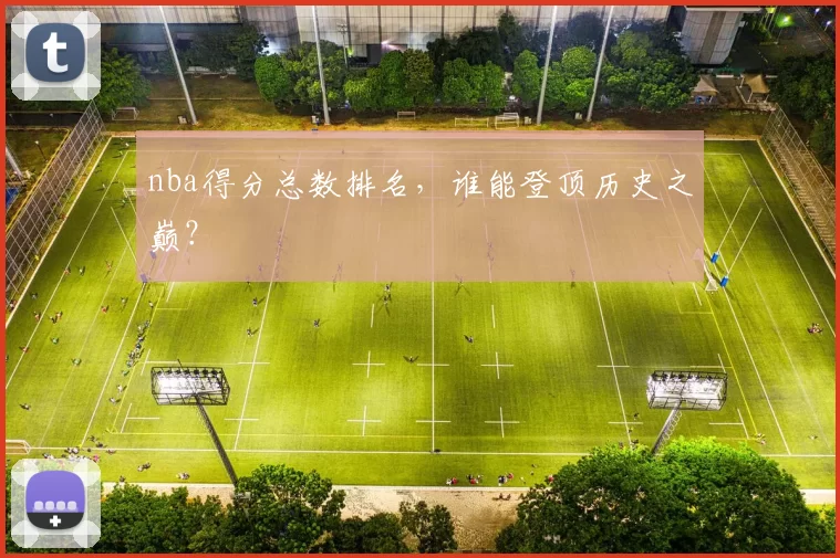 nba得分总数排名，谁能登顶历史之巅？