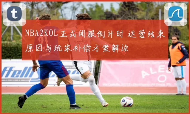 NBA2KOL正式闭服倒计时 运营结束原因与玩家补偿方案解读