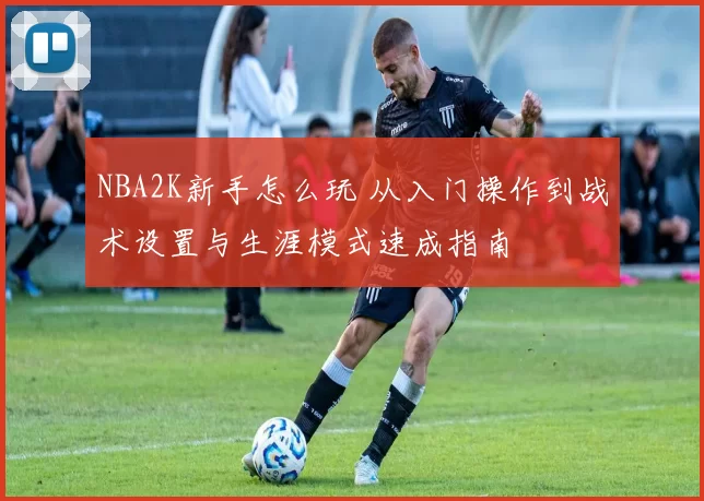NBA2K新手怎么玩 从入门操作到战术设置与生涯模式速成指南
