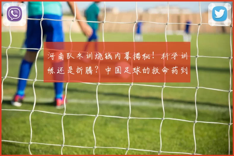 河南队冬训烧钱内幕揭秘！科学训练还是折腾？中国足球的救命药到底在哪？_体能_中超_昆明