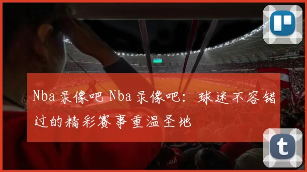 Nba录像吧 Nba录像吧：球迷不容错过的精彩赛事重温圣地