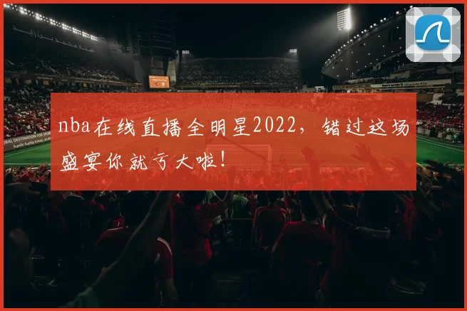 nba在线直播全明星2022，错过这场盛宴你就亏大啦！