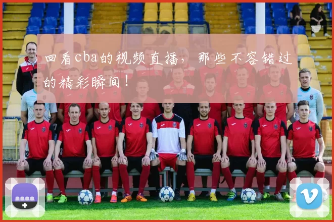 回看cba的视频直播，那些不容错过的精彩瞬间！